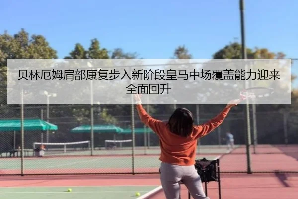 贝林厄姆肩部康复步入新阶段皇马中场覆盖能力迎来全面回升
