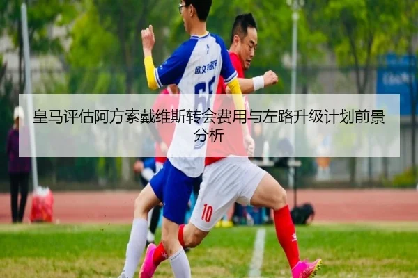 皇马评估阿方索戴维斯转会费用与左路升级计划前景分析